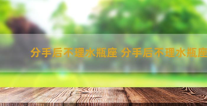 分手后不理水瓶座 分手后不理水瓶座女生